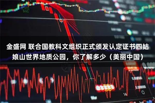 金盛网 联合国教科文组织正式颁发认定证书四姑娘山世界地质公园，你了解多少（美丽中国）