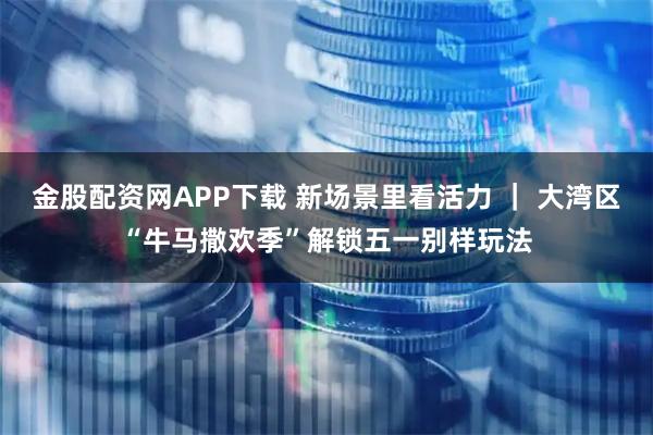 金股配资网APP下载 新场景里看活力 ｜ 大湾区“牛马撒欢季”解锁五一别样玩法