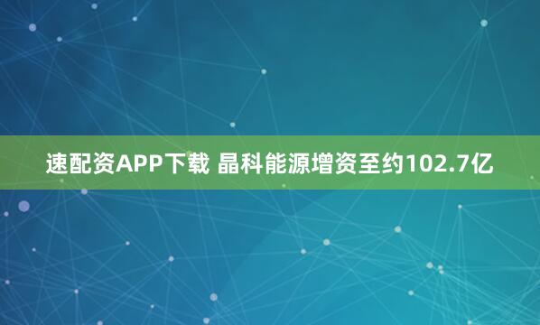 速配资APP下载 晶科能源增资至约102.7亿