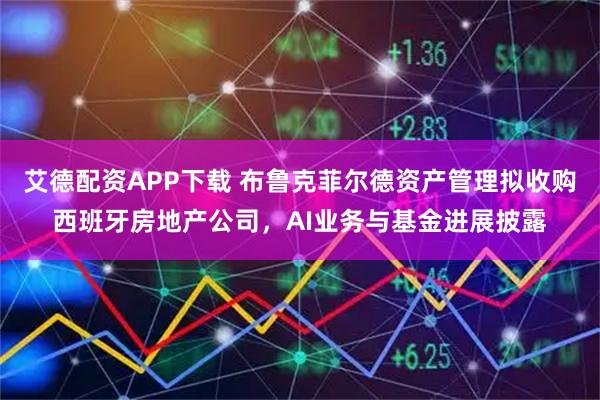 艾德配资APP下载 布鲁克菲尔德资产管理拟收购西班牙房地产公司，AI业务与基金进展披露