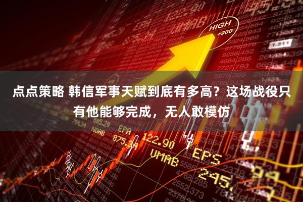 点点策略 韩信军事天赋到底有多高？这场战役只有他能够完成，无人敢模仿