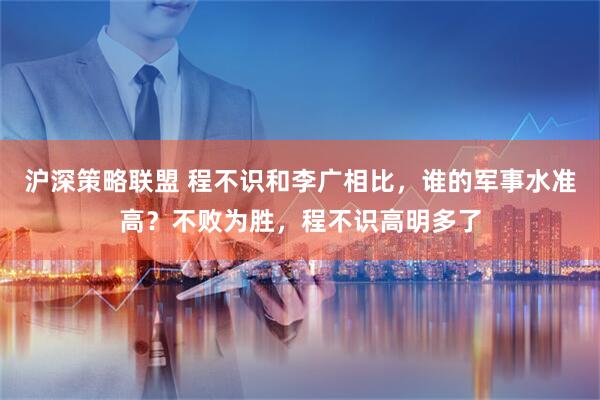 沪深策略联盟 程不识和李广相比，谁的军事水准高？不败为胜，程不识高明多了