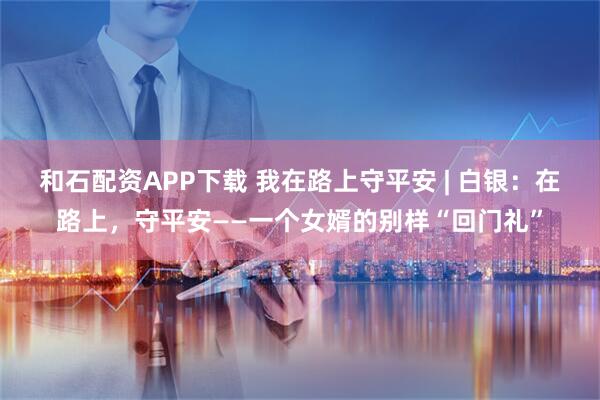 和石配资APP下载 我在路上守平安 | 白银：在路上，守平安——一个女婿的别样“回门礼”