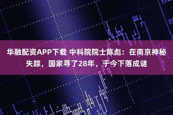 华融配资APP下载 中科院院士陈彪：在南京神秘失踪，国家寻了28年，于今下落成谜
